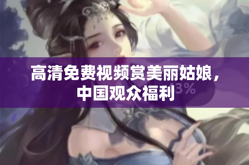 高清免费视频赏美丽姑娘，中国观众福利