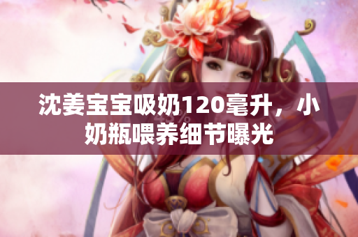 沈姜宝宝吸奶120毫升，小奶瓶喂养细节曝光