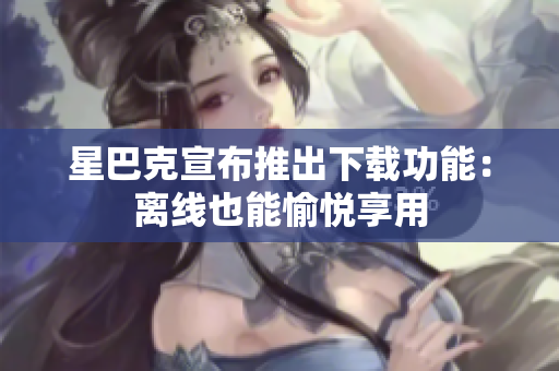 星巴克宣布推出下载功能：离线也能愉悦享用