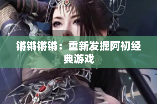 锵锵锵锵：重新发掘阿初经典游戏