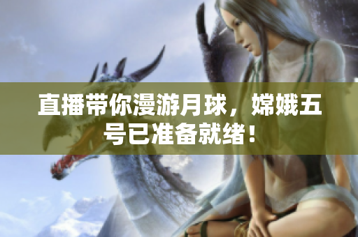 直播带你漫游月球，嫦娥五号已准备就绪！
