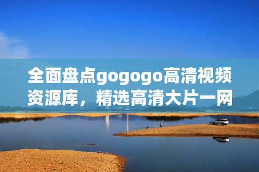 全面盘点gogogo高清视频资源库，精选高清大片一网打尽