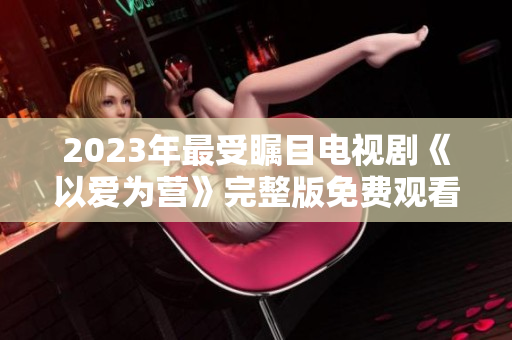 2023年最受瞩目电视剧《以爱为营》完整版免费观看