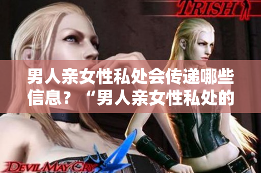 男人亲女性私处会传递哪些信息？“男人亲女性私处的含义及传递信息”