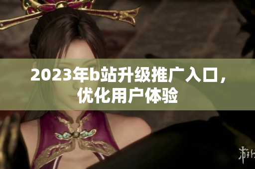 2023年b站升级推广入口，优化用户体验