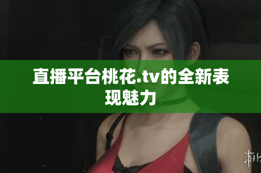 直播平台桃花.tv的全新表现魅力