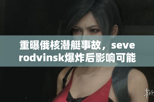 重曝俄核潜艇事故，severodvinsk爆炸后影响可能超出想象