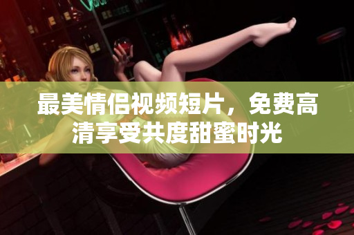 最美情侣视频短片，免费高清享受共度甜蜜时光