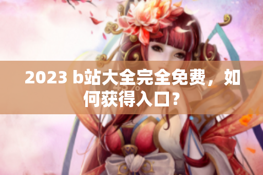 2023 b站大全完全免费，如何获得入口？