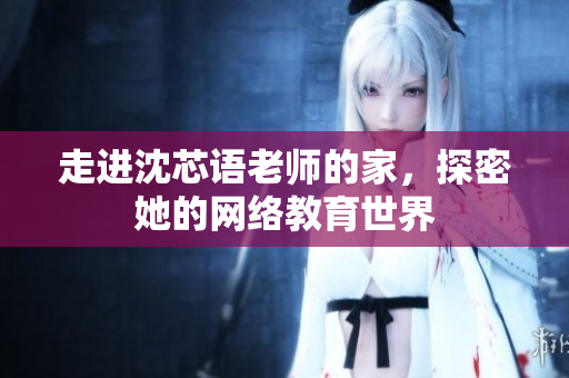走进沈芯语老师的家，探密她的网络教育世界