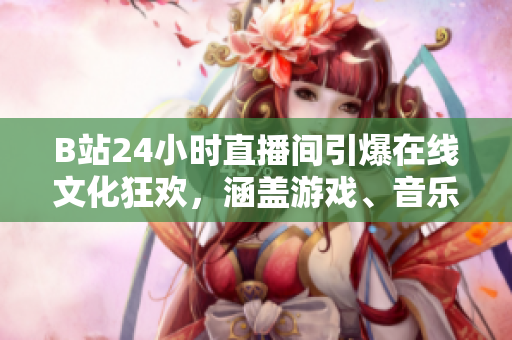 B站24小时直播间引爆在线文化狂欢，涵盖游戏、音乐、绘画与舞蹈！