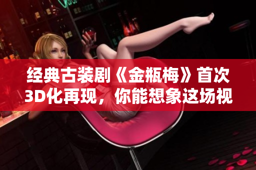 经典古装剧《金瓶梅》首次3D化再现，你能想象这场视觉盛宴吗？