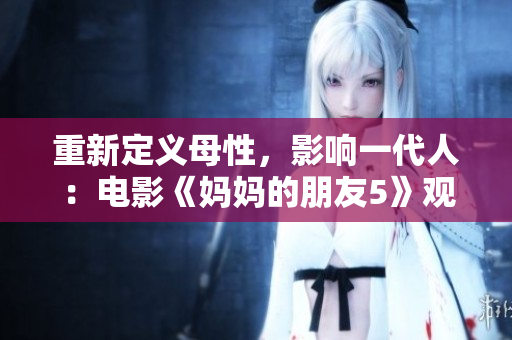 重新定义母性，影响一代人：电影《妈妈的朋友5》观影感受