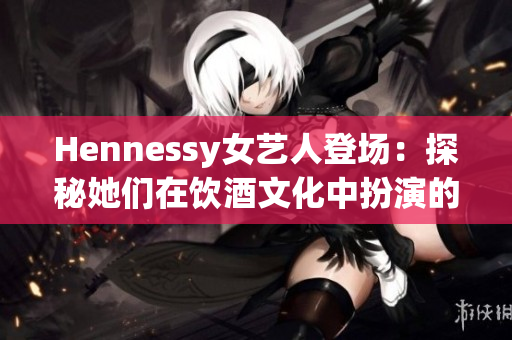 Hennessy女艺人登场：探秘她们在饮酒文化中扮演的角色