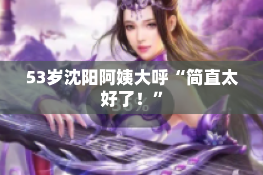 53岁沈阳阿姨大呼“简直太好了！”
