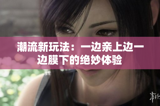 潮流新玩法：一边亲上边一边膜下的绝妙体验