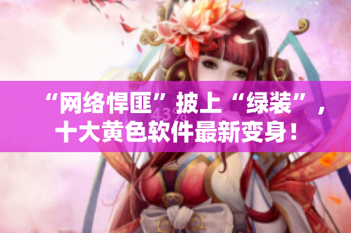 “网络悍匪”披上“绿装”，十大黄色软件最新变身！