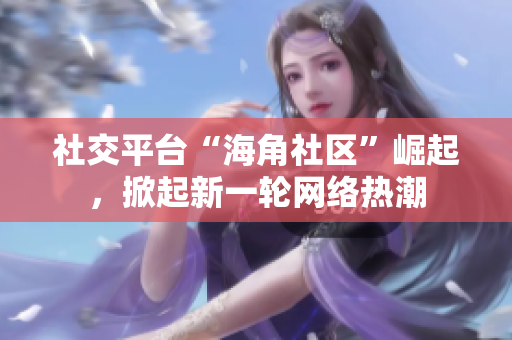 社交平台“海角社区”崛起，掀起新一轮网络热潮