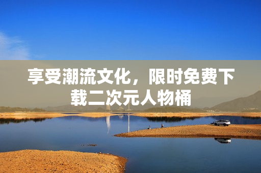 享受潮流文化，限时免费下载二次元人物桶