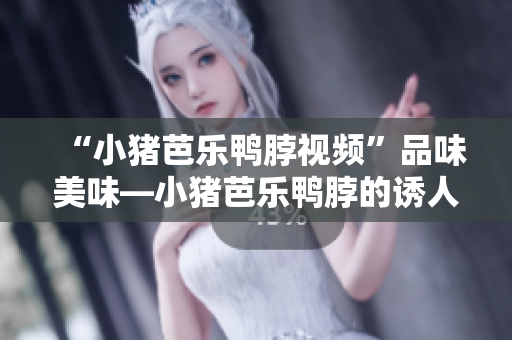 “小猪芭乐鸭脖视频”品味美味—小猪芭乐鸭脖的诱人神秘