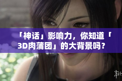 「神话」影响力，你知道「3D肉蒲团」的大背景吗？