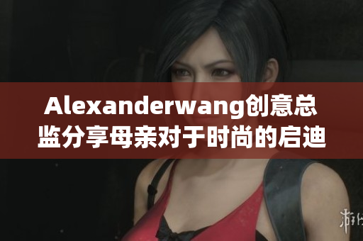 Alexanderwang创意总监分享母亲对于时尚的启迪