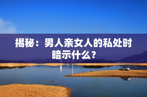 揭秘：男人亲女人的私处时暗示什么？