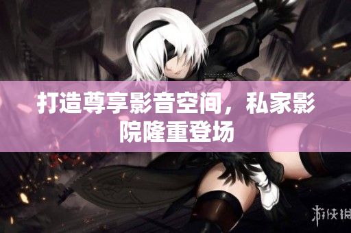 打造尊享影音空间，私家影院隆重登场