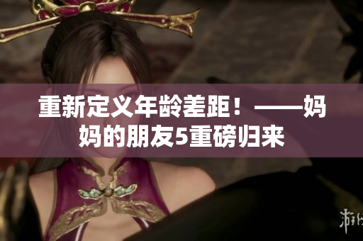 重新定义年龄差距！——妈妈的朋友5重磅归来