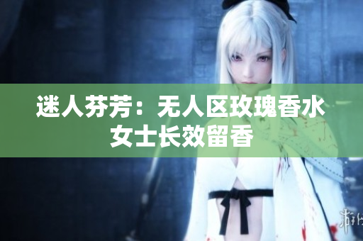 迷人芬芳：无人区玫瑰香水女士长效留香
