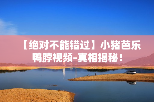 【绝对不能错过】小猪芭乐鸭脖视频-真相揭秘！