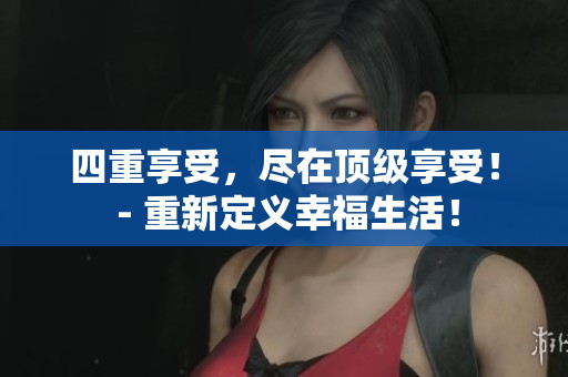 四重享受，尽在顶级享受！ - 重新定义幸福生活！