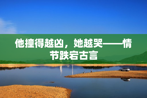 他撞得越凶，她越哭——情节跌宕古言