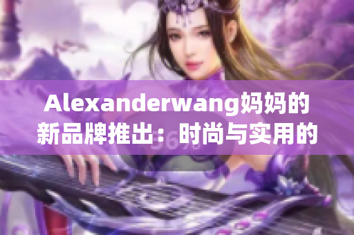 Alexanderwang妈妈的新品牌推出：时尚与实用的完美结合