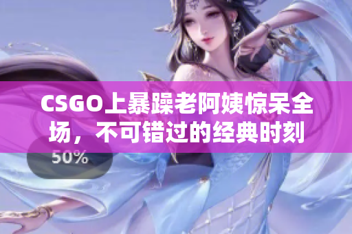 CSGO上暴躁老阿姨惊呆全场，不可错过的经典时刻