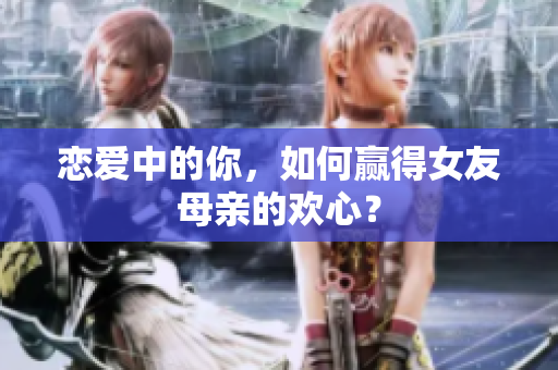恋爱中的你，如何赢得女友母亲的欢心？