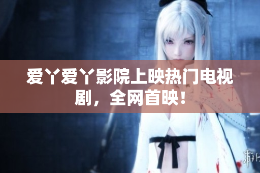 爱丫爱丫影院上映热门电视剧，全网首映！