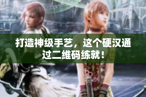 打造神级手艺，这个硬汉通过二维码练就！