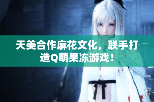 天美合作麻花文化，联手打造Q萌果冻游戏！
