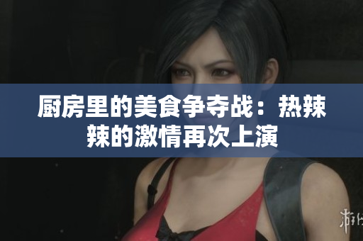 厨房里的美食争夺战：热辣辣的激情再次上演