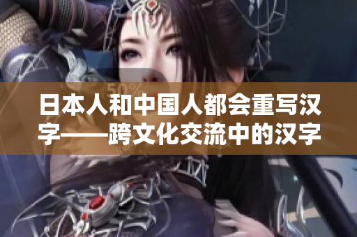 日本人和中国人都会重写汉字——跨文化交流中的汉字应用