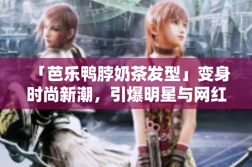 「芭乐鸭脖奶茶发型」变身时尚新潮，引爆明星与网红的选款风潮！
