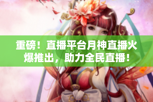 重磅！直播平台月神直播火爆推出，助力全民直播！