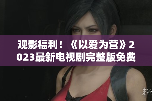 观影福利！《以爱为营》2023最新电视剧完整版免费在线观看