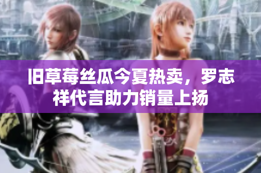 旧草莓丝瓜今夏热卖，罗志祥代言助力销量上扬