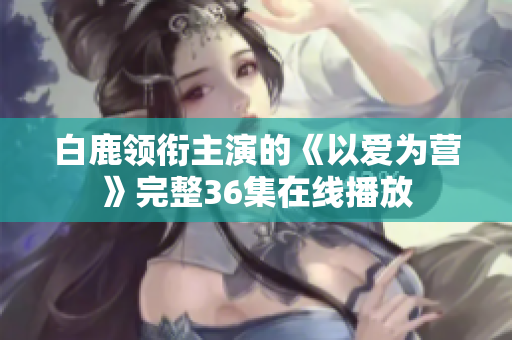 白鹿领衔主演的《以爱为营》完整36集在线播放