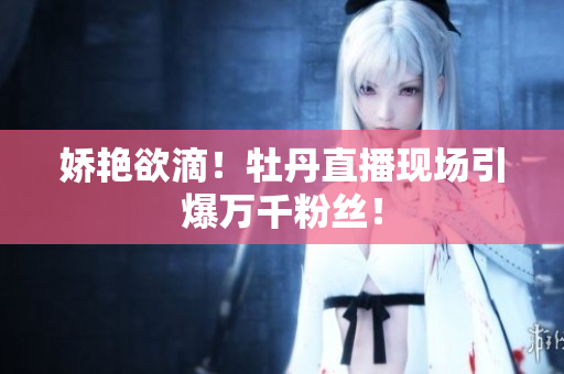 娇艳欲滴！牡丹直播现场引爆万千粉丝！