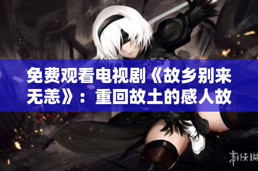 免费观看电视剧《故乡别来无恙》：重回故土的感人故事