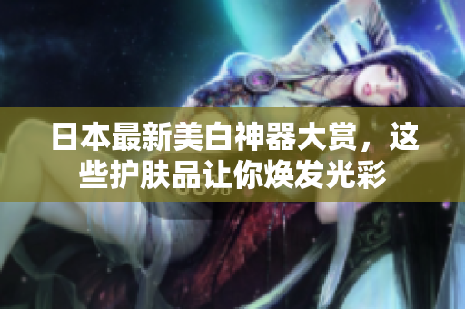 日本最新美白神器大赏，这些护肤品让你焕发光彩