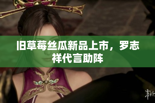 旧草莓丝瓜新品上市，罗志祥代言助阵